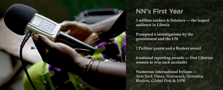 NN'S FIRST YEAR. • 3 million readers & listeners—the largest audience in Liberia • Prompted 6 investigations by the government and the UN ° 2 Pulitzer grants and a Reuters award • 4 national reporting awards—first Liberian women to win such accolades • Numerous international bylines—New York Times, Newsweek, Newday, REuters, Global Post & NPR