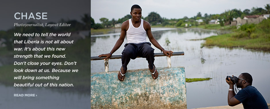 CHASE — Photojournalist, Layout Editor. We need to tell the world that Liberia is not all about war. It's about this new strength that we found. Don't close your eyes. Don't look down at us. Because we will bring something beautiful out of this nation.
